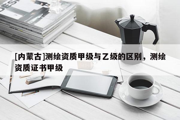 [內(nèi)蒙古]測繪資質(zhì)甲級與乙級的區(qū)別，測繪資質(zhì)證書甲級