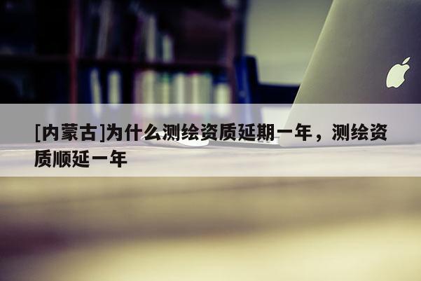 [內(nèi)蒙古]為什么測繪資質(zhì)延期一年，測繪資質(zhì)順延一年