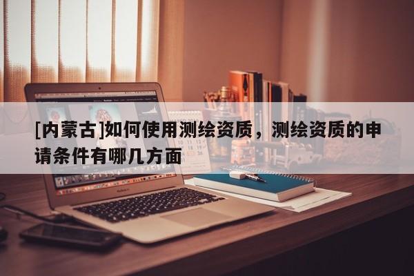 [內(nèi)蒙古]如何使用測繪資質(zhì)，測繪資質(zhì)的申請條件有哪幾方面