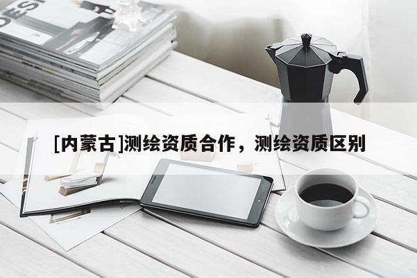[內(nèi)蒙古]測繪資質(zhì)合作，測繪資質(zhì)區(qū)別