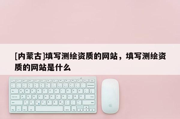 [內(nèi)蒙古]填寫測繪資質(zhì)的網(wǎng)站，填寫測繪資質(zhì)的網(wǎng)站是什么