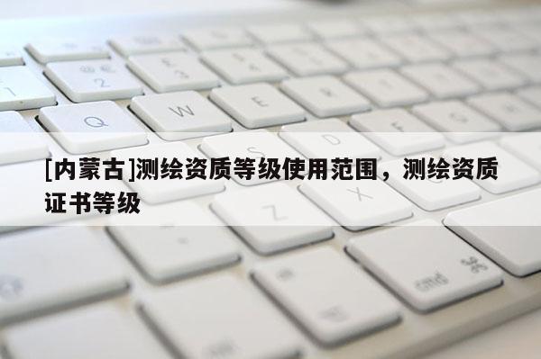 [內(nèi)蒙古]測繪資質(zhì)等級使用范圍，測繪資質(zhì)證書等級