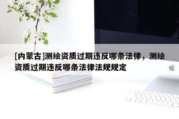 [內(nèi)蒙古]測繪資質(zhì)過期違反哪條法律，測繪資質(zhì)過期違反哪條法律法規(guī)規(guī)定