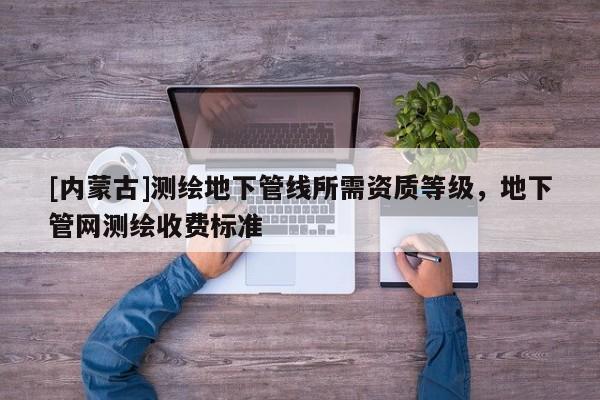[內(nèi)蒙古]測繪地下管線所需資質(zhì)等級，地下管網(wǎng)測繪收費標準