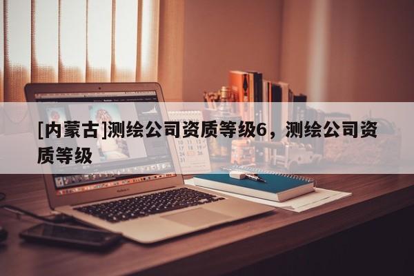 [內(nèi)蒙古]測繪公司資質(zhì)等級6，測繪公司資質(zhì)等級