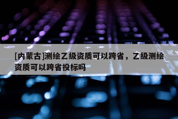 [內(nèi)蒙古]測(cè)繪乙級(jí)資質(zhì)可以跨省，乙級(jí)測(cè)繪資質(zhì)可以跨省投標(biāo)嗎