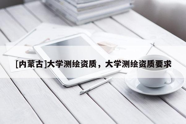 [內(nèi)蒙古]大學(xué)測(cè)繪資質(zhì)，大學(xué)測(cè)繪資質(zhì)要求
