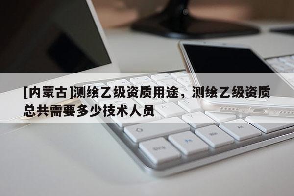 [內(nèi)蒙古]測繪乙級資質(zhì)用途，測繪乙級資質(zhì)總共需要多少技術(shù)人員