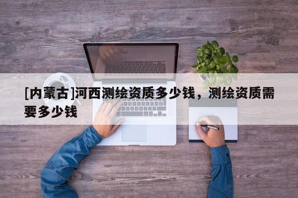 [內(nèi)蒙古]河西測繪資質(zhì)多少錢，測繪資質(zhì)需要多少錢