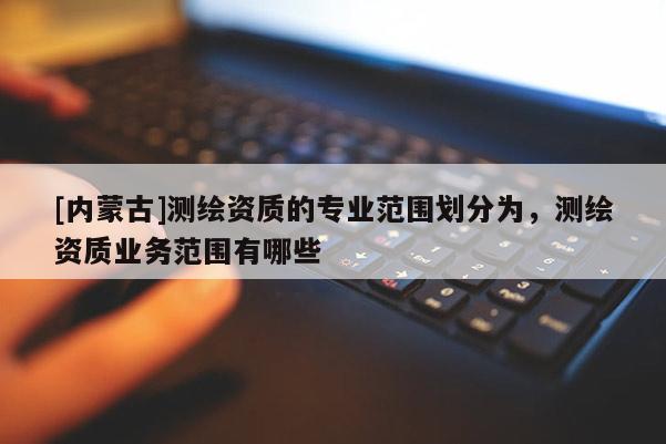 [內(nèi)蒙古]測繪資質(zhì)的專業(yè)范圍劃分為，測繪資質(zhì)業(yè)務(wù)范圍有哪些