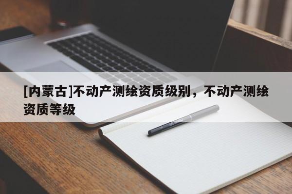 [內(nèi)蒙古]不動產(chǎn)測繪資質(zhì)級別，不動產(chǎn)測繪資質(zhì)等級