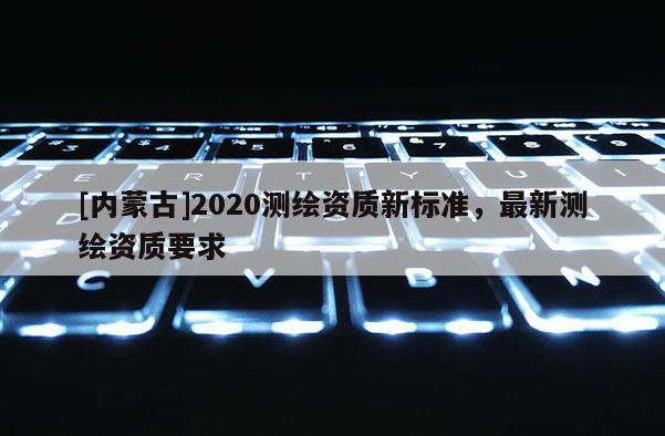 [內蒙古]2020測繪資質新標準，最新測繪資質要求