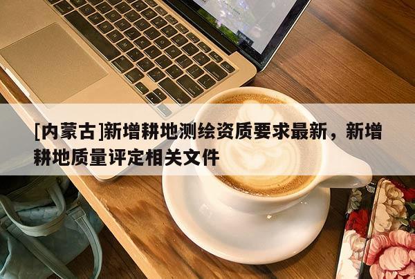 [內(nèi)蒙古]新增耕地測繪資質(zhì)要求最新，新增耕地質(zhì)量評定相關(guān)文件