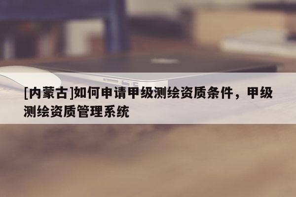 [內(nèi)蒙古]如何申請甲級測繪資質(zhì)條件，甲級測繪資質(zhì)管理系統(tǒng)