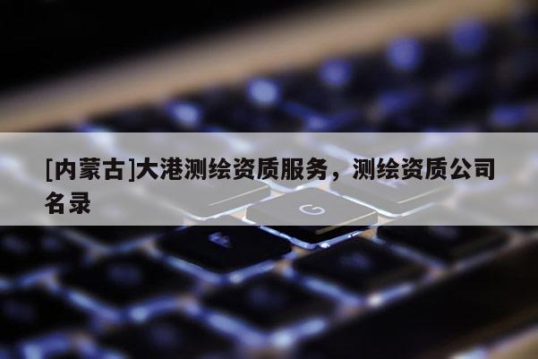 [內(nèi)蒙古]大港測繪資質(zhì)服務(wù)，測繪資質(zhì)公司名錄