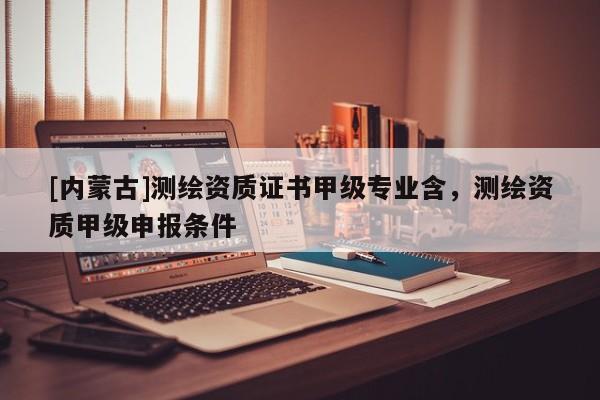[內(nèi)蒙古]測(cè)繪資質(zhì)證書甲級(jí)專業(yè)含，測(cè)繪資質(zhì)甲級(jí)申報(bào)條件