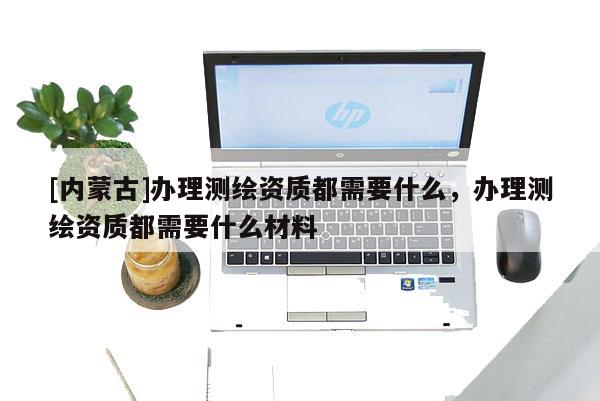 [內(nèi)蒙古]辦理測繪資質(zhì)都需要什么，辦理測繪資質(zhì)都需要什么材料