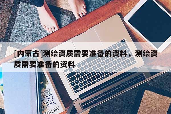 [內蒙古]測繪資質需要準備的資料，測繪資質需要準備的資料