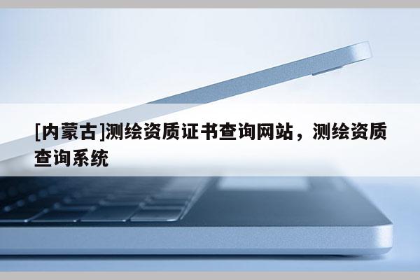 [內(nèi)蒙古]測(cè)繪資質(zhì)證書(shū)查詢(xún)網(wǎng)站，測(cè)繪資質(zhì)查詢(xún)系統(tǒng)