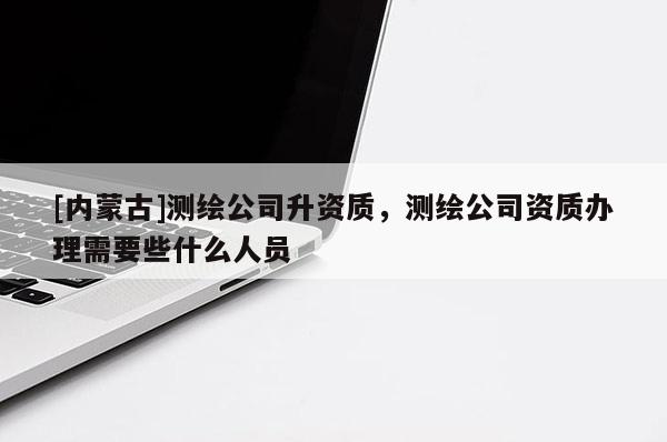 [內(nèi)蒙古]測繪公司升資質(zhì)，測繪公司資質(zhì)辦理需要些什么人員