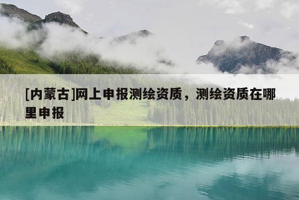 [內(nèi)蒙古]網(wǎng)上申報(bào)測(cè)繪資質(zhì)，測(cè)繪資質(zhì)在哪里申報(bào)