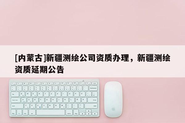 [內蒙古]新疆測繪公司資質辦理，新疆測繪資質延期公告