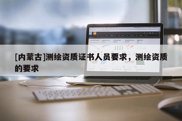 [內(nèi)蒙古]測繪資質(zhì)證書人員要求，測繪資質(zhì)的要求