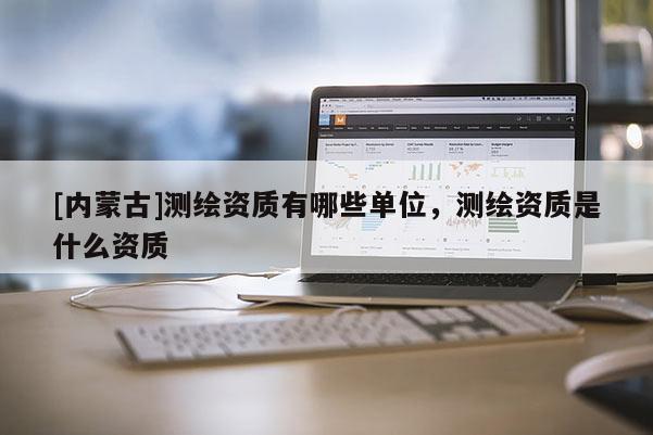[內(nèi)蒙古]測繪資質(zhì)有哪些單位，測繪資質(zhì)是什么資質(zhì)
