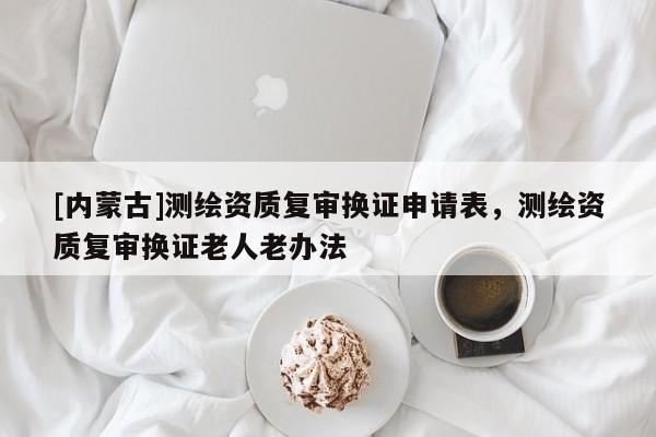 [內(nèi)蒙古]測(cè)繪資質(zhì)復(fù)審換證申請(qǐng)表，測(cè)繪資質(zhì)復(fù)審換證老人老辦法