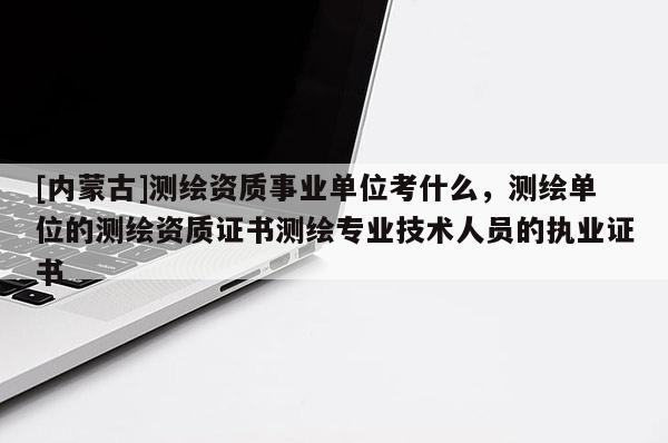 [內(nèi)蒙古]測繪資質(zhì)事業(yè)單位考什么，測繪單位的測繪資質(zhì)證書測繪專業(yè)技術(shù)人員的執(zhí)業(yè)證書
