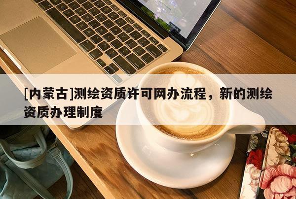 [內(nèi)蒙古]測(cè)繪資質(zhì)許可網(wǎng)辦流程，新的測(cè)繪資質(zhì)辦理制度