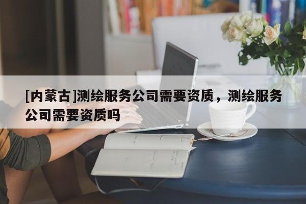 [內(nèi)蒙古]測繪服務(wù)公司需要資質(zhì)，測繪服務(wù)公司需要資質(zhì)嗎
