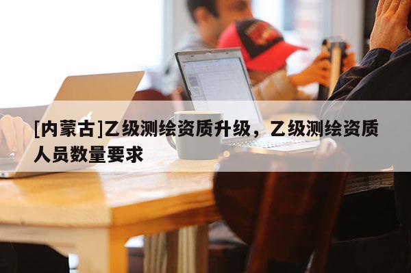 [內(nèi)蒙古]乙級測繪資質(zhì)升級，乙級測繪資質(zhì)人員數(shù)量要求