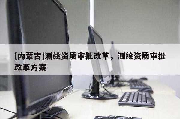 [內蒙古]測繪資質審批改革，測繪資質審批改革方案