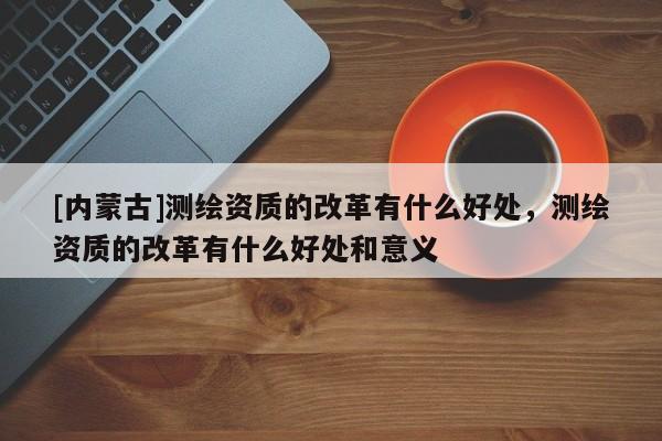 [內(nèi)蒙古]測(cè)繪資質(zhì)的改革有什么好處，測(cè)繪資質(zhì)的改革有什么好處和意義