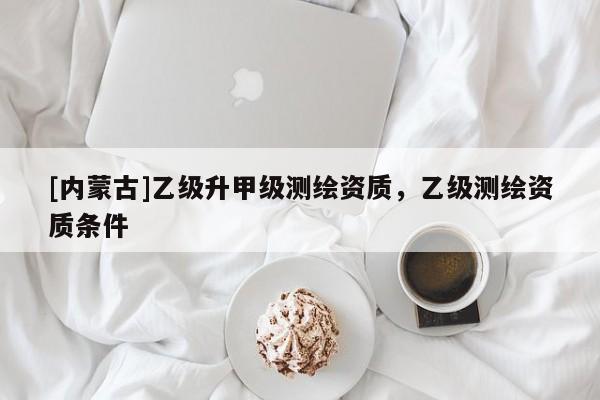 [內(nèi)蒙古]乙級(jí)升甲級(jí)測繪資質(zhì)，乙級(jí)測繪資質(zhì)條件