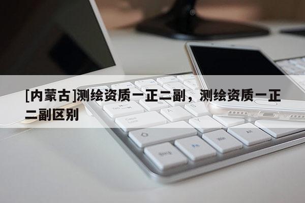 [內(nèi)蒙古]測繪資質(zhì)一正二副，測繪資質(zhì)一正二副區(qū)別