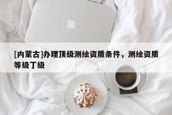 [內(nèi)蒙古]辦理頂級(jí)測(cè)繪資質(zhì)條件，測(cè)繪資質(zhì)等級(jí)丁級(jí)