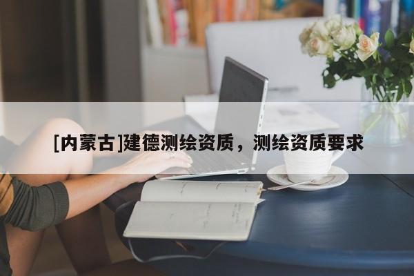[內(nèi)蒙古]建德測繪資質(zhì)，測繪資質(zhì)要求