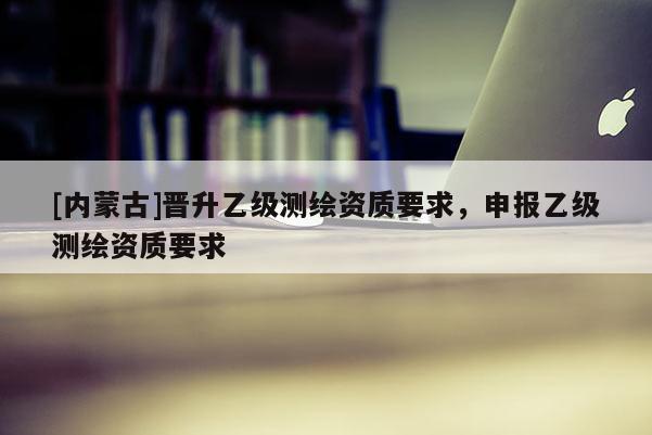 [內(nèi)蒙古]晉升乙級測繪資質(zhì)要求，申報乙級測繪資質(zhì)要求