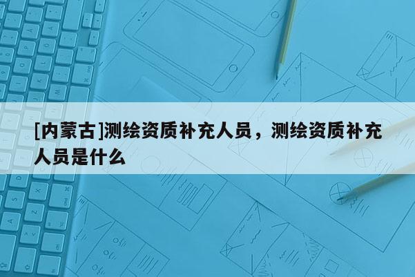 [內(nèi)蒙古]測(cè)繪資質(zhì)補(bǔ)充人員，測(cè)繪資質(zhì)補(bǔ)充人員是什么