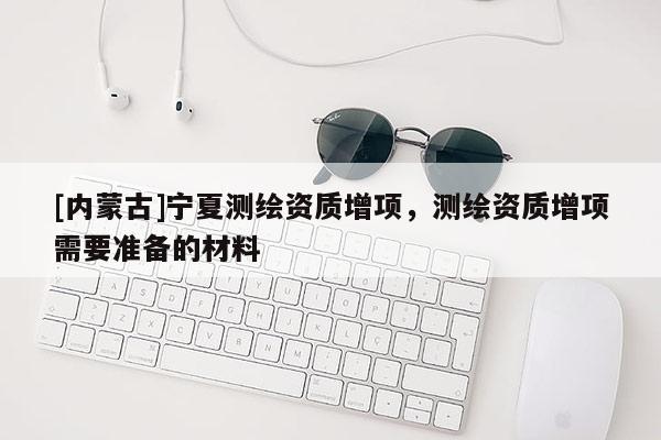 [內(nèi)蒙古]寧夏測繪資質(zhì)增項，測繪資質(zhì)增項需要準(zhǔn)備的材料