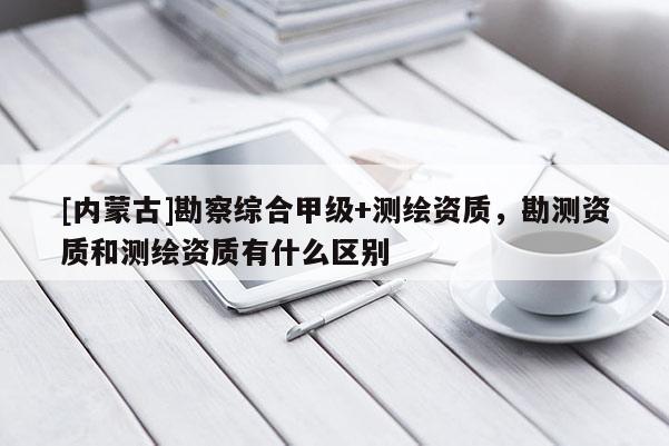 [內(nèi)蒙古]勘察綜合甲級(jí)+測(cè)繪資質(zhì)，勘測(cè)資質(zhì)和測(cè)繪資質(zhì)有什么區(qū)別