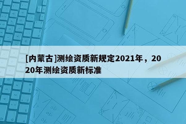 [內(nèi)蒙古]測繪資質(zhì)新規(guī)定2021年，2020年測繪資質(zhì)新標(biāo)準(zhǔn)