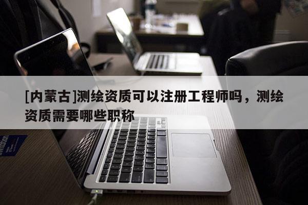 [內(nèi)蒙古]測繪資質(zhì)可以注冊工程師嗎，測繪資質(zhì)需要哪些職稱