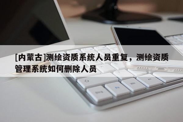 [內(nèi)蒙古]測(cè)繪資質(zhì)系統(tǒng)人員重復(fù)，測(cè)繪資質(zhì)管理系統(tǒng)如何刪除人員