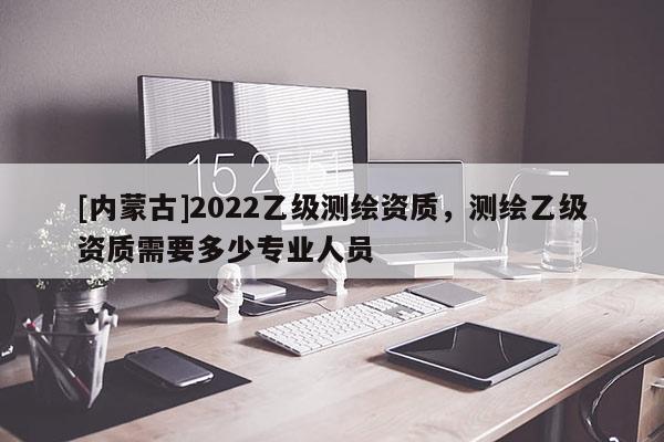 [內(nèi)蒙古]2022乙級(jí)測繪資質(zhì)，測繪乙級(jí)資質(zhì)需要多少專業(yè)人員