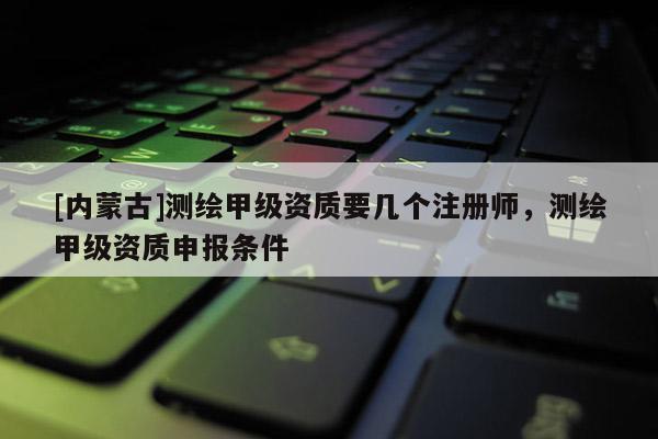 [內(nèi)蒙古]測繪甲級資質(zhì)要幾個注冊師，測繪甲級資質(zhì)申報條件