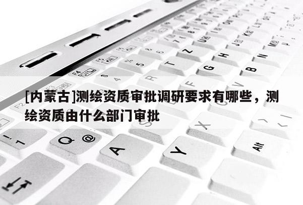 [內蒙古]測繪資質審批調研要求有哪些，測繪資質由什么部門審批