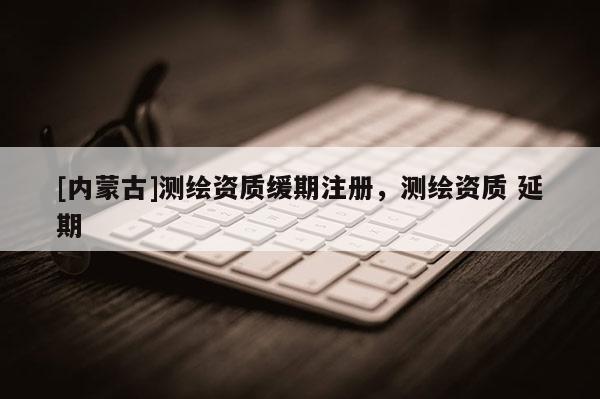 [內(nèi)蒙古]測(cè)繪資質(zhì)緩期注冊(cè)，測(cè)繪資質(zhì) 延期